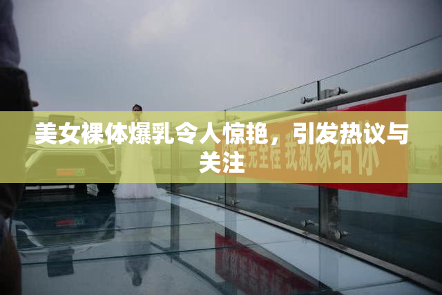 美女裸体爆乳令人惊艳，引发热议与关注