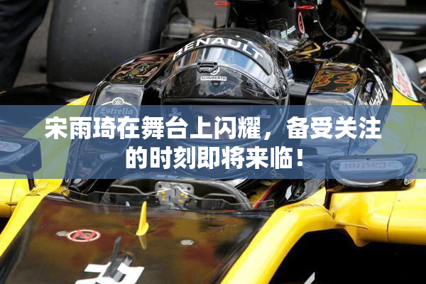 宋雨琦在舞台上闪耀，备受关注的时刻即将来临！