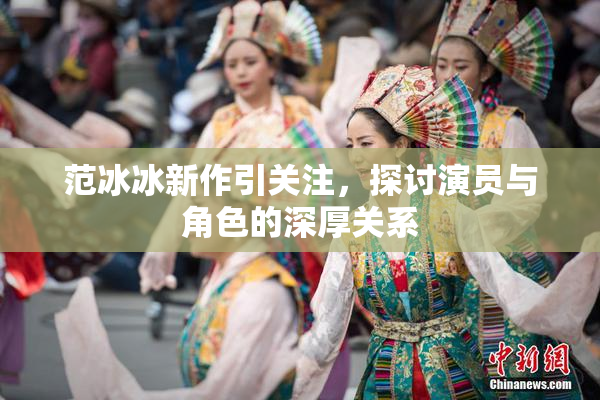 范冰冰新作引关注，探讨演员与角色的深厚关系