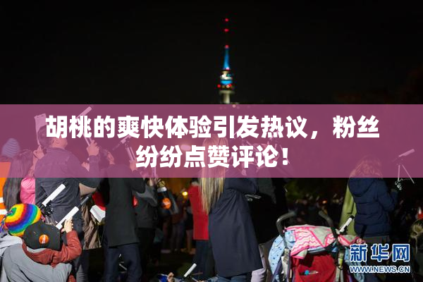 胡桃的爽快体验引发热议，粉丝纷纷点赞评论！