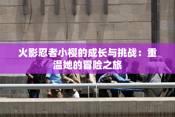 火影忍者小樱的成长与挑战：重温她的冒险之旅