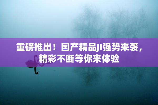 重磅推出！国产精品JI强势来袭，精彩不断等你来体验