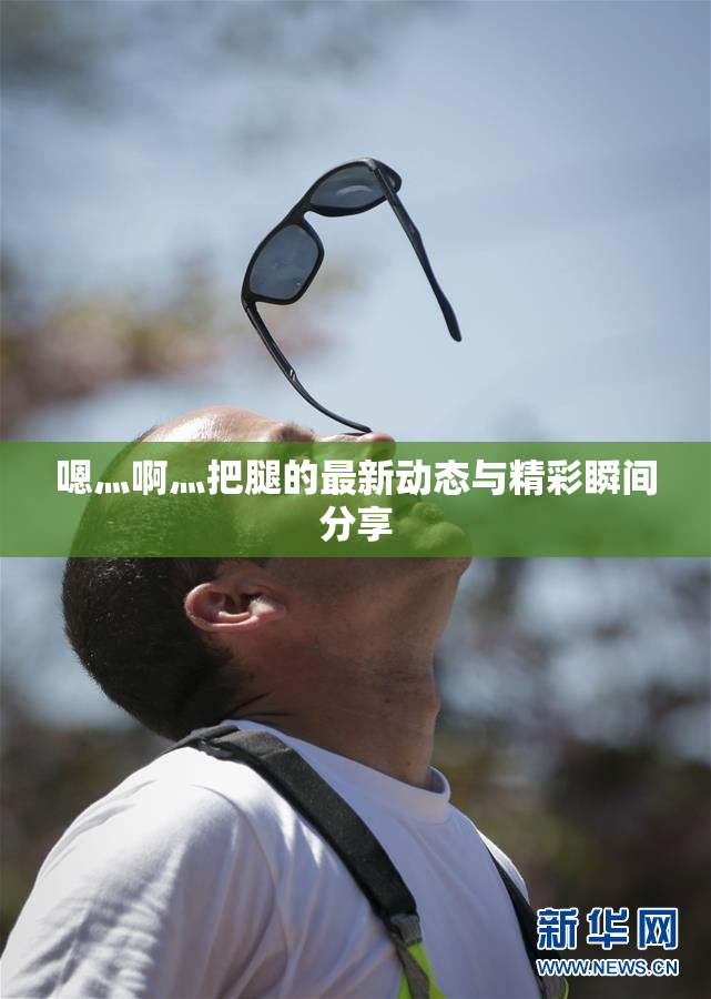 嗯灬啊灬把腿的最新动态与精彩瞬间分享