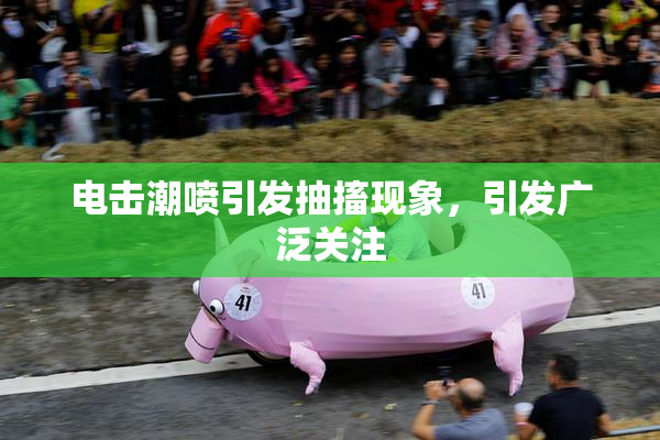 电击潮喷引发抽搐现象，引发广泛关注