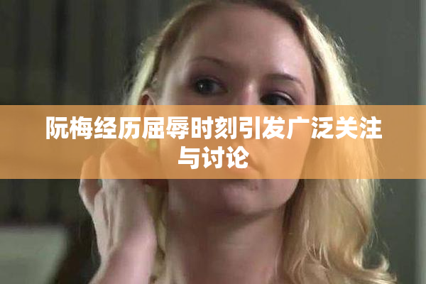 阮梅经历屈辱时刻引发广泛关注与讨论