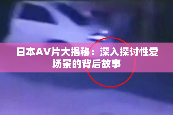 日本AV片大揭秘：深入探讨性爱场景的背后故事