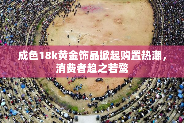 成色18k黄金饰品掀起购置热潮，消费者趋之若鹜