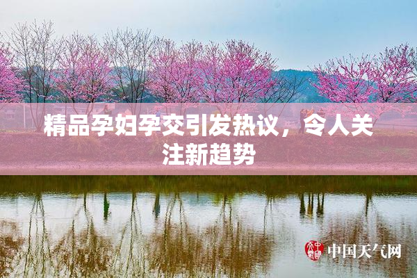 精品孕妇孕交引发热议，令人关注新趋势