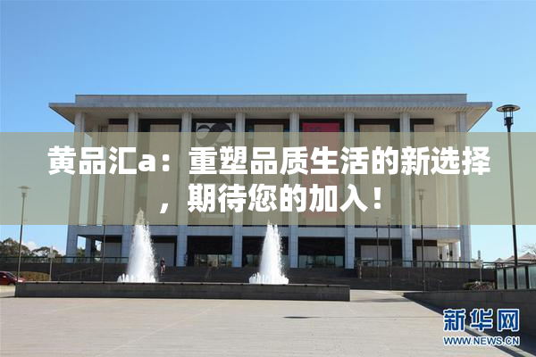 黄品汇a：重塑品质生活的新选择，期待您的加入！