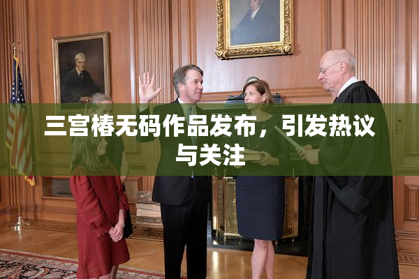 三宫椿无码作品发布，引发热议与关注