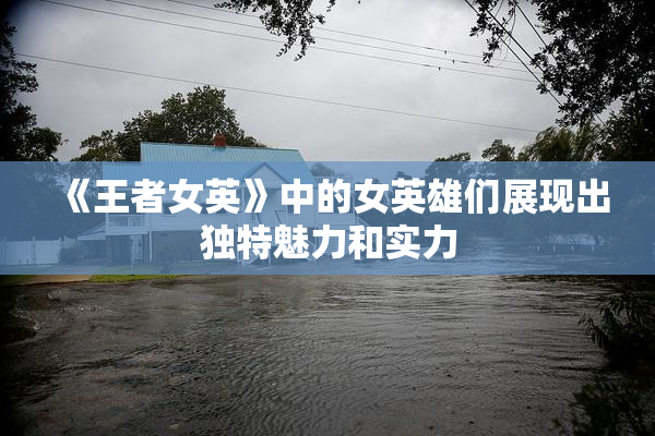 《王者女英》中的女英雄们展现出独特魅力和实力