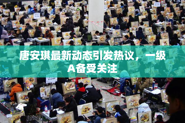 唐安琪最新动态引发热议，一级A备受关注