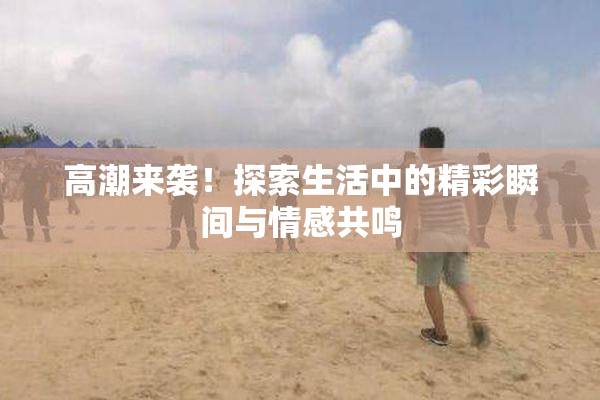 高潮来袭！探索生活中的精彩瞬间与情感共鸣