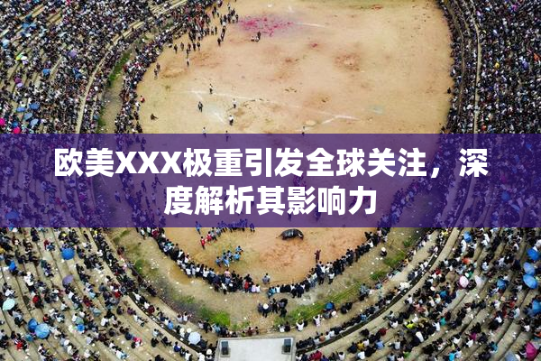 欧美XXX极重引发全球关注，深度解析其影响力