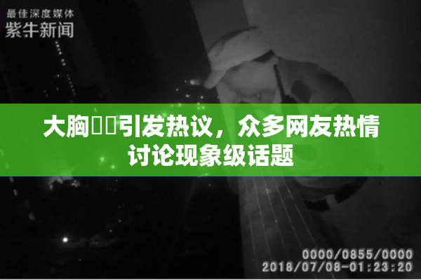大胸❌‌引发热议，众多网友热情讨论现象级话题
