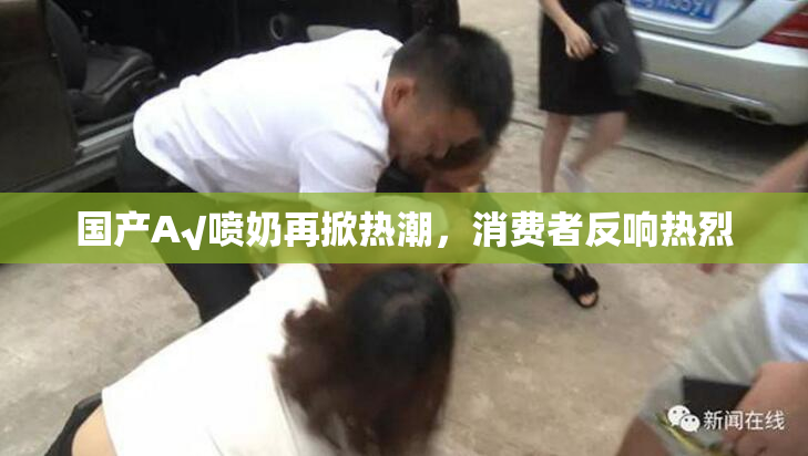 国产A√喷奶再掀热潮，消费者反响热烈