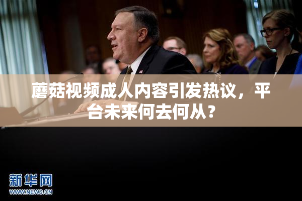 蘑菇视频成人内容引发热议，平台未来何去何从？