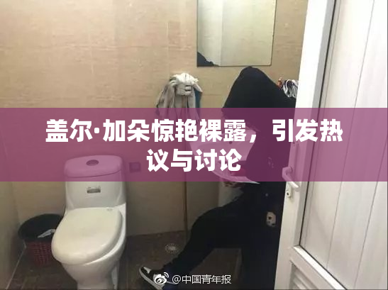 盖尔·加朵惊艳裸露，引发热议与讨论