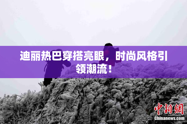 迪丽热巴穿搭亮眼，时尚风格引领潮流！