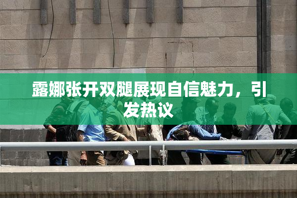 露娜张开双腿展现自信魅力，引发热议