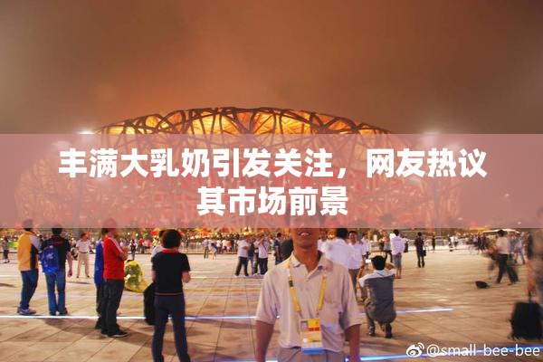 丰满大乳奶引发关注，网友热议其市场前景