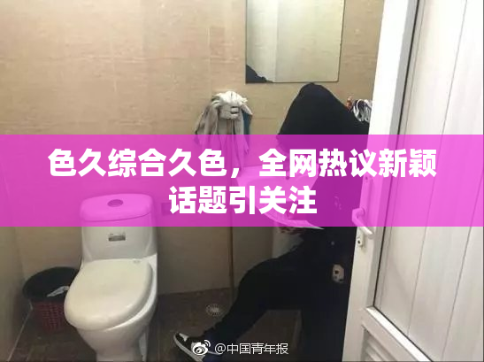 色久综合久色，全网热议新颖话题引关注