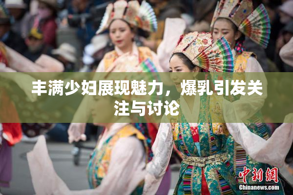 丰满少妇展现魅力，爆乳引发关注与讨论
