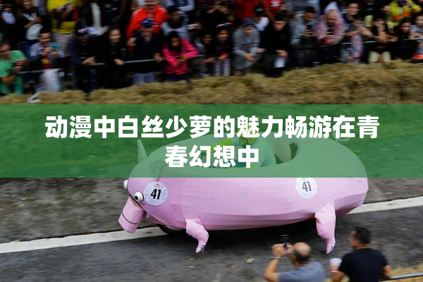 动漫中白丝少萝的魅力畅游在青春幻想中