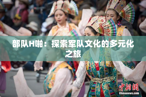 部队H啪：探索军队文化的多元化之旅