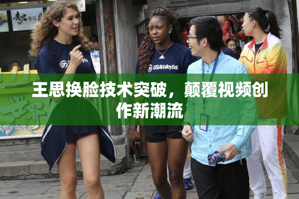 王思换脸技术突破，颠覆视频创作新潮流