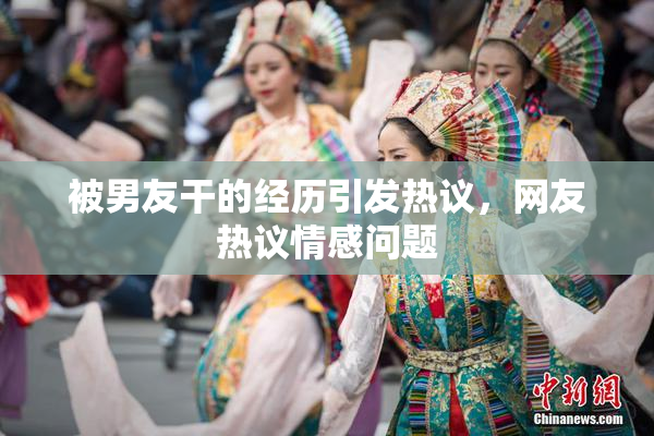被男友干的经历引发热议，网友热议情感问题
