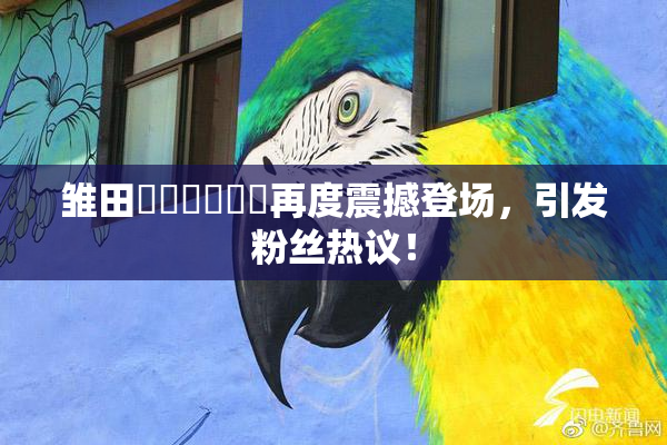 雏田❌‌❌‌❌‌再度震撼登场，引发粉丝热议！