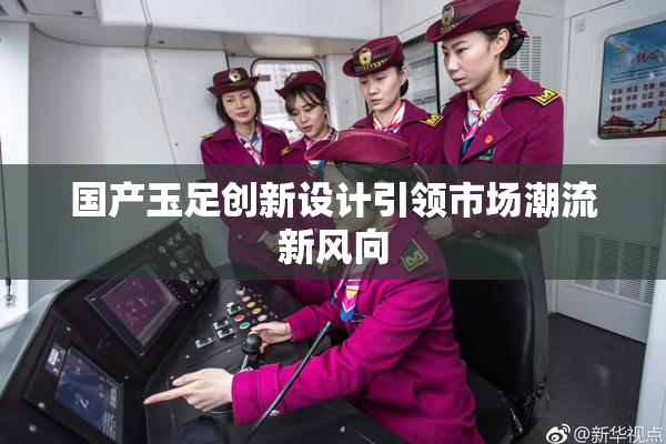 国产玉足创新设计引领市场潮流新风向
