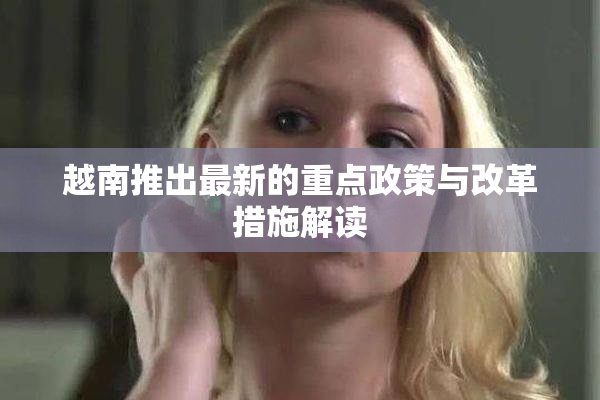 越南推出最新的重点政策与改革措施解读