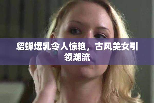 貂蝉爆乳令人惊艳，古风美女引领潮流