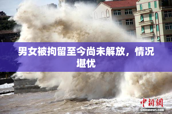 男女被拘留至今尚未解放，情况堪忧