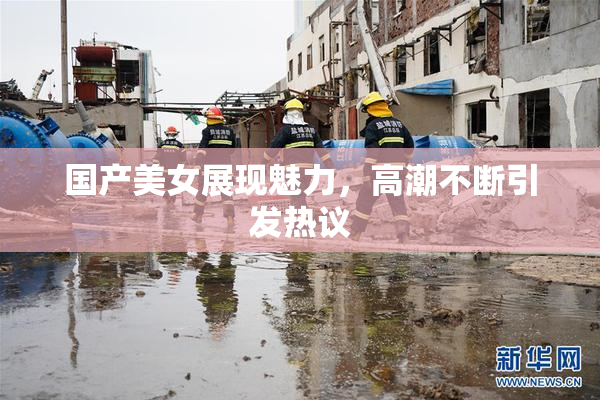 国产美女展现魅力，高潮不断引发热议