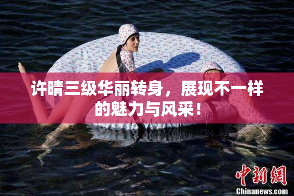 许晴三级华丽转身，展现不一样的魅力与风采！