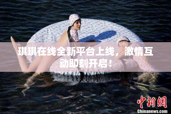 琪琪在线全新平台上线，激情互动即刻开启！