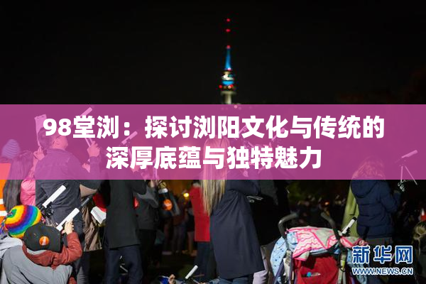 98堂浏：探讨浏阳文化与传统的深厚底蕴与独特魅力
