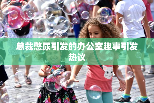 总裁憋尿引发的办公室趣事引发热议