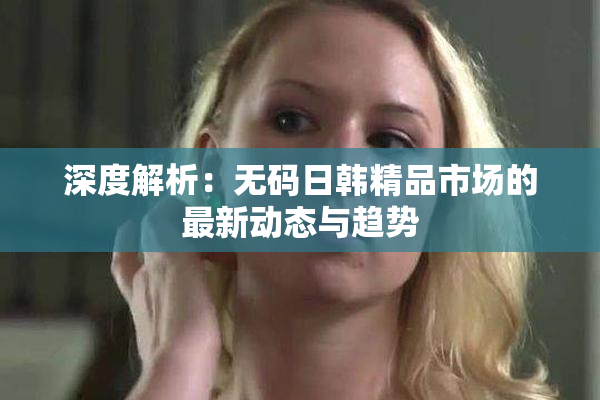 深度解析：无码日韩精品市场的最新动态与趋势