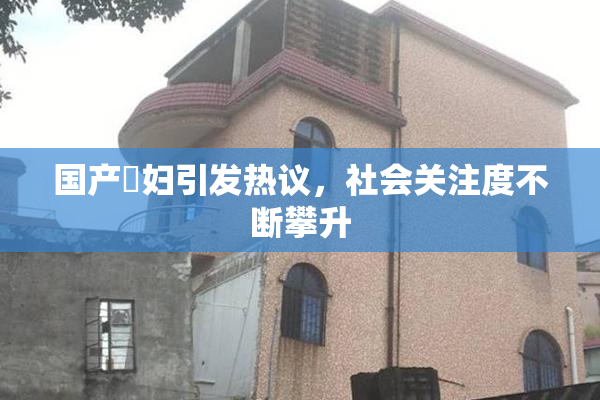 国产婬妇引发热议，社会关注度不断攀升