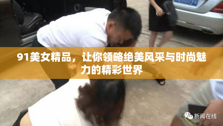 91美女精品，让你领略绝美风采与时尚魅力的精彩世界