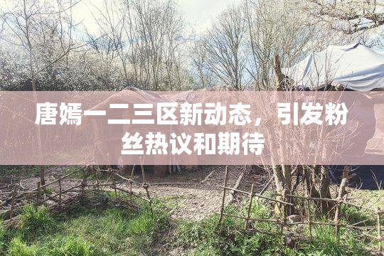 唐嫣一二三区新动态，引发粉丝热议和期待