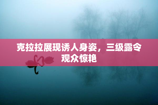 克拉拉展现诱人身姿，三级露令观众惊艳