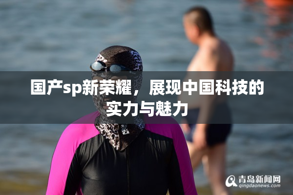 国产sp新荣耀，展现中国科技的实力与魅力