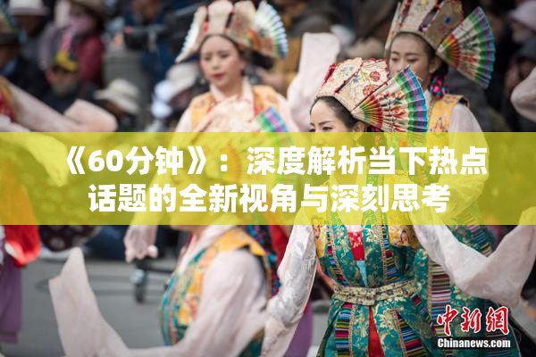 《60分钟》：深度解析当下热点话题的全新视角与深刻思考