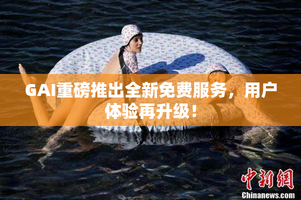 GAI重磅推出全新免费服务，用户体验再升级！