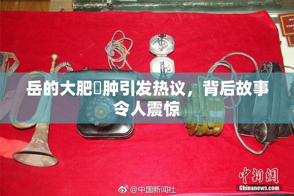 岳的大肥坹肿引发热议，背后故事令人震惊